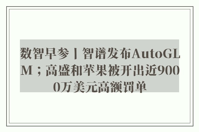 数智早参丨智谱发布AutoGLM；高盛和苹果被开出近9000万美元高额罚单